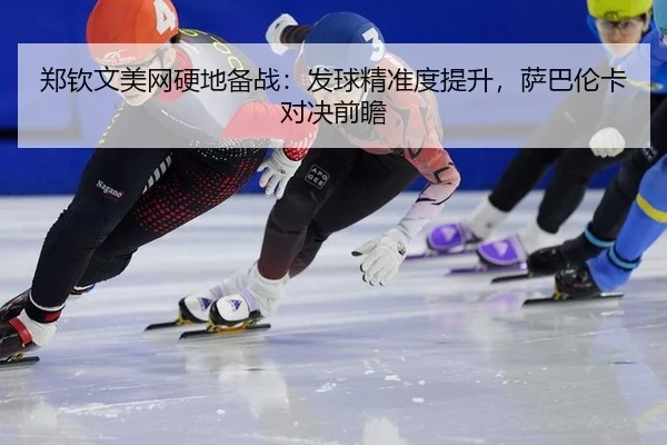郑钦文美网硬地备战：发球精准度提升，萨巴伦卡对决前瞻
