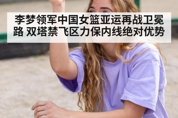 李梦领军中国女篮亚运再战卫冕路 双塔禁飞区力保内线绝对优势