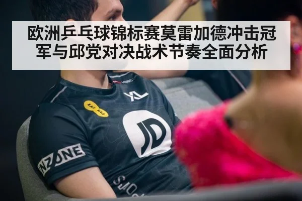 欧洲乒乓球锦标赛莫雷加德冲击冠军与邱党对决战术节奏全面分析